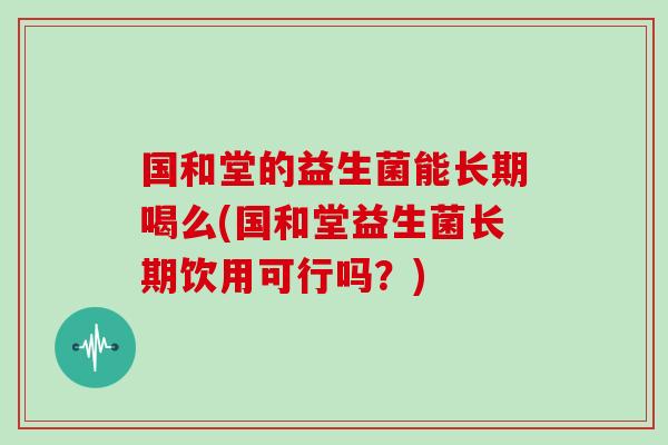 国和堂的益生菌能长期喝么(国和堂益生菌长期饮用可行吗？)