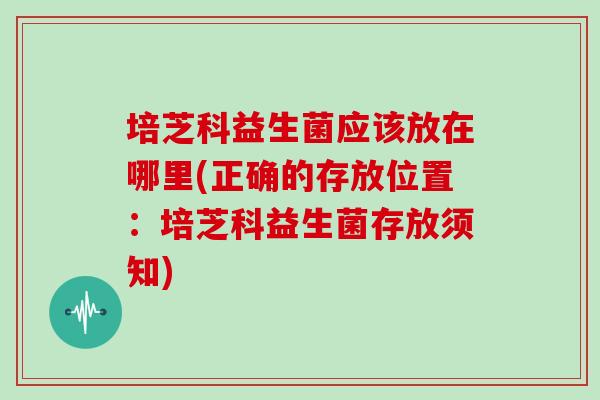 培芝科益生菌应该放在哪里(正确的存放位置：培芝科益生菌存放须知)