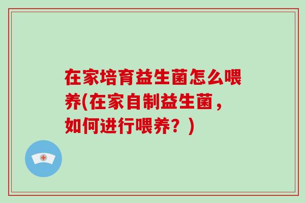 在家培育益生菌怎么喂养(在家自制益生菌，如何进行喂养？)