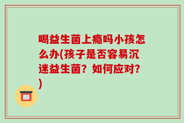喝益生菌上瘾吗小孩怎么办(孩子是否容易沉迷益生菌？如何应对？)