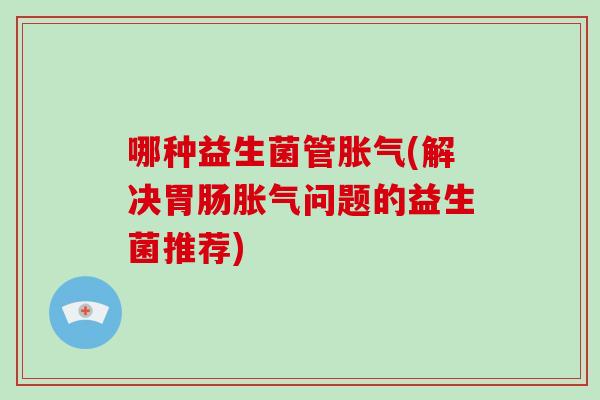 哪种益生菌管胀气(解决胃肠胀气问题的益生菌推荐)