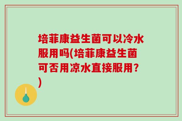 培菲康益生菌可以冷水服用吗(培菲康益生菌可否用凉水直接服用?) 培菲康益生菌可以冷水服用吗(培菲康益生菌可否用凉水直接服用?)
