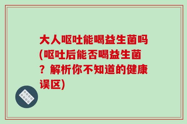大人呕吐能喝益生菌吗(呕吐后能否喝益生菌？解析你不知道的健康误区)
