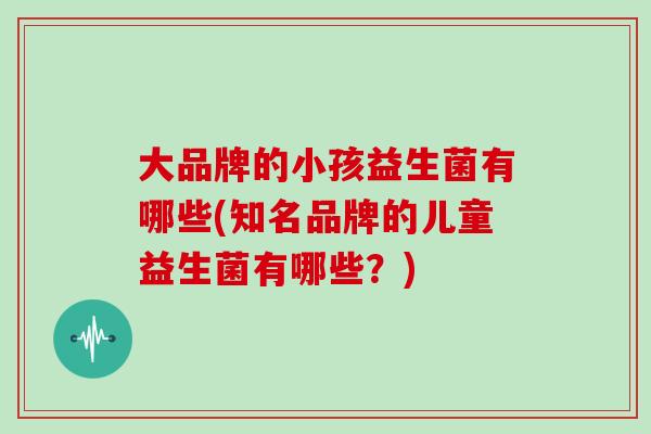 大品牌的小孩益生菌有哪些(知名品牌的儿童益生菌有哪些？)