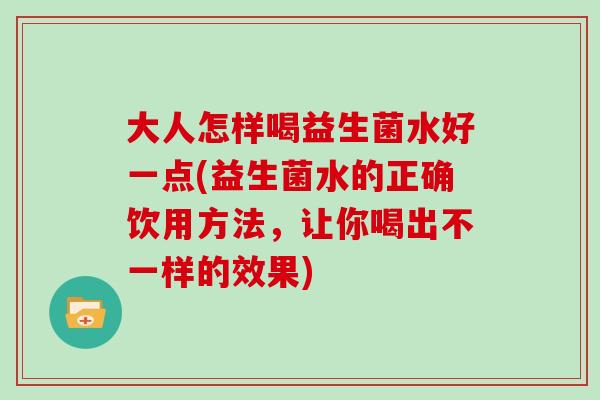 大人怎样喝益生菌水好一点(益生菌水的正确饮用方法,让你喝出不一样的效果) 大人怎样喝益生菌水好一点(益生菌水的正确饮用方法,让你喝出不一样的效果)