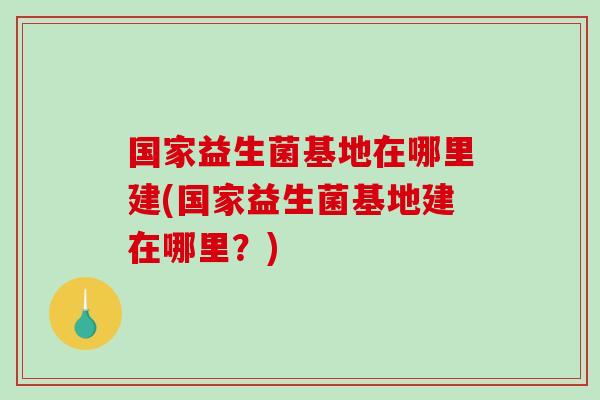 国家益生菌基地在哪里建(国家益生菌基地建在哪里？)