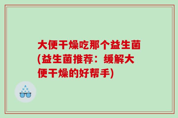 大便干燥吃那个益生菌(益生菌推荐：缓解大便干燥的好帮手)