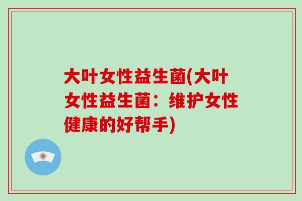 大叶女性益生菌(大叶女性益生菌：维护女性健康的好帮手)