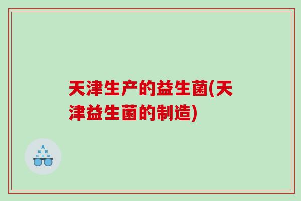天津生产的益生菌(天津益生菌的制造)