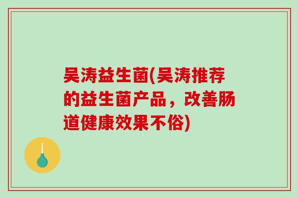 吴涛益生菌(吴涛推荐的益生菌产品，改善肠道健康效果不俗)