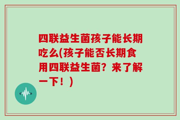 四联益生菌孩子能长期吃么(孩子能否长期食用四联益生菌？来了解一下！)