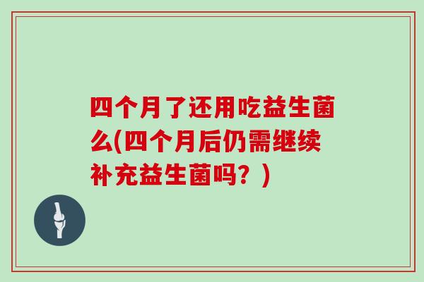 四个月了还用吃益生菌么(四个月后仍需继续补充益生菌吗？)