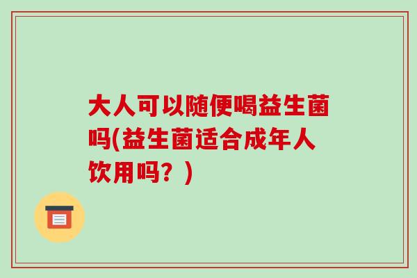 大人可以随便喝益生菌吗(益生菌适合成年人饮用吗？)