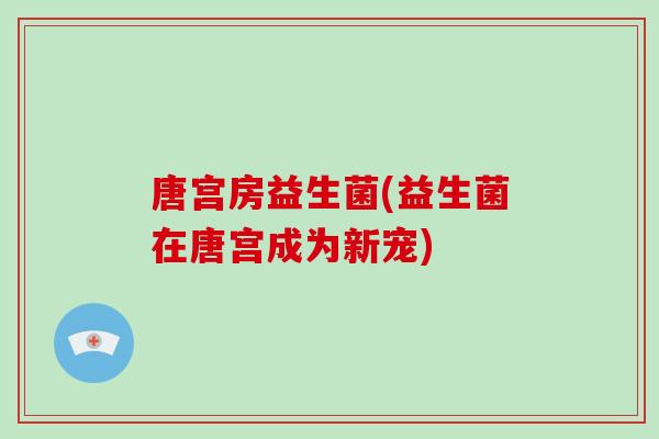 唐宫房益生菌(益生菌在唐宫成为新宠)
