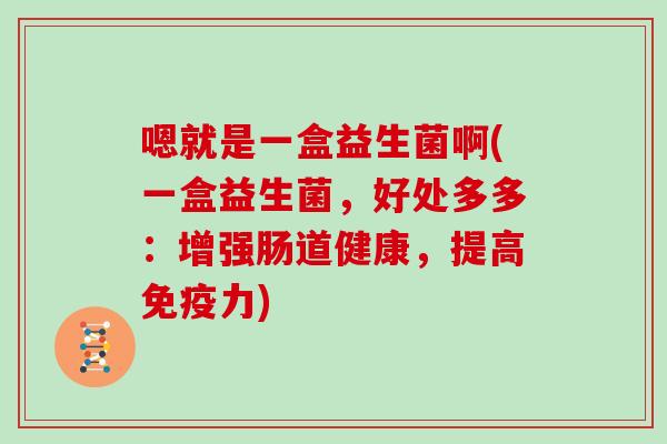 嗯就是一盒益生菌啊(一盒益生菌，好处多多：增强肠道健康，提高免疫力)