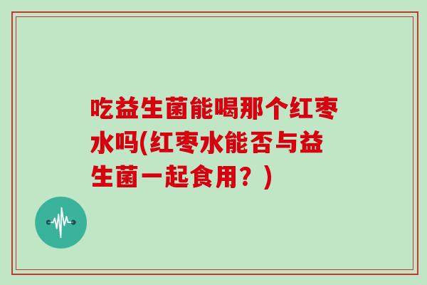 吃益生菌能喝那个红枣水吗(红枣水能否与益生菌一起食用？)