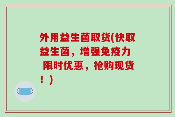 外用益生菌取货(快取益生菌，增强免疫力  限时优惠，抢购现货！)