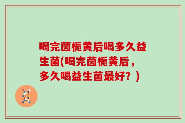 喝完茵栀黄后喝多久益生菌(喝完茵栀黄后，多久喝益生菌最好？)