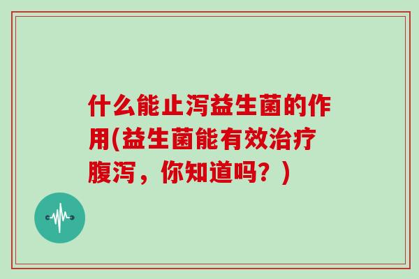 什么能止泻益生菌的作用(益生菌能有效治疗腹泻，你知道吗？)