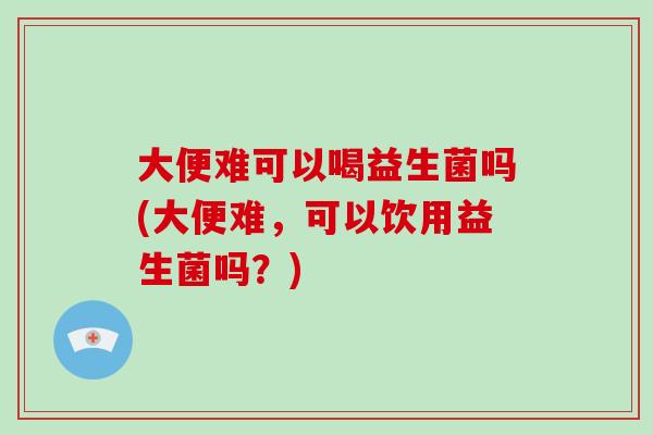 大便难可以喝益生菌吗(大便难，可以饮用益生菌吗？)