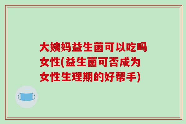 大姨妈益生菌可以吃吗女性(益生菌可否成为女性生理期的好帮手)