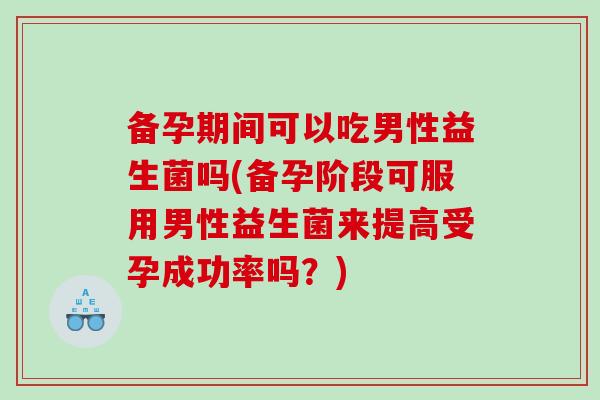备孕期间可以吃男性益生菌吗(备孕阶段可服用男性益生菌来提高受孕成功率吗?) 备孕期间可以吃男性益生菌吗(备孕阶段可服用男性益生菌来提高受孕成功率吗?)