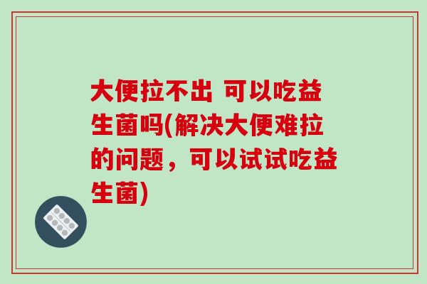 大便拉不出 可以吃益生菌吗(解决大便难拉的问题，可以试试吃益生菌)