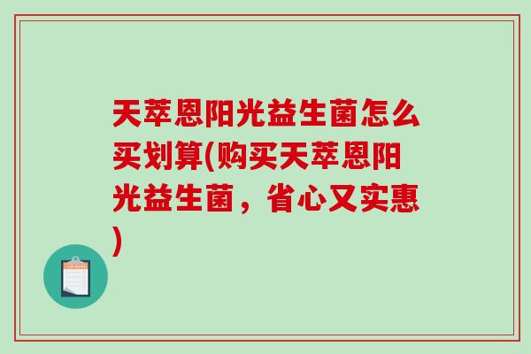 天萃恩阳光益生菌怎么买划算(购买天萃恩阳光益生菌，省心又实惠)