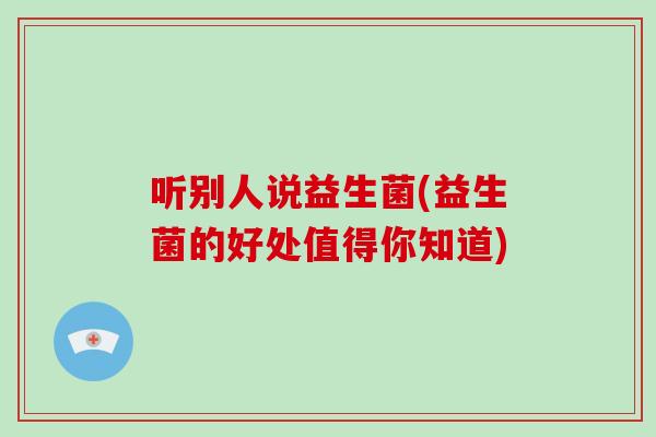 听别人说益生菌(益生菌的好处值得你知道)