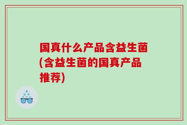 国真什么产品含益生菌(含益生菌的国真产品推荐)