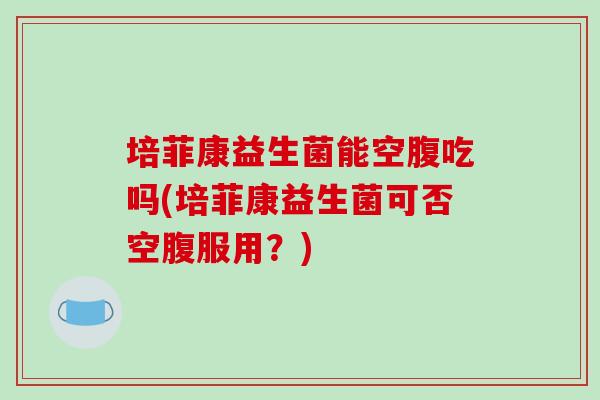 培菲康益生菌能空腹吃吗(培菲康益生菌可否空腹服用？)