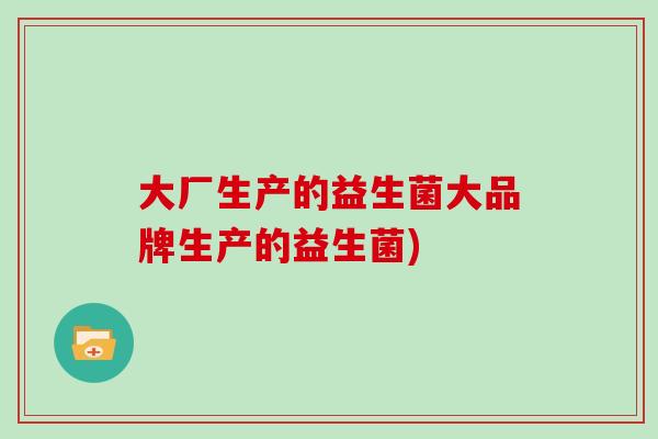 大厂生产的益生菌大品牌生产的益生菌)