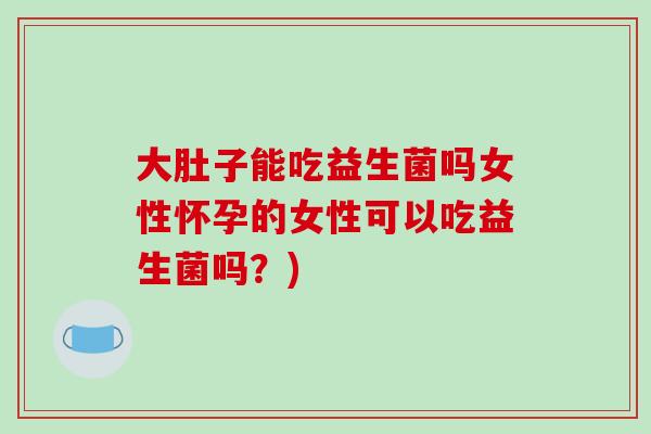 大肚子能吃益生菌吗女性怀孕的女性可以吃益生菌吗？)