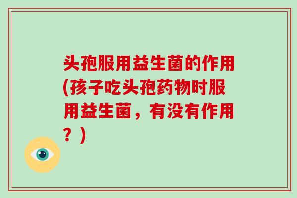头孢服用益生菌的作用(孩子吃头孢药物时服用益生菌，有没有作用？)