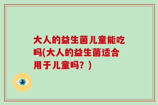 大人的益生菌儿童能吃吗(大人的益生菌适合用于儿童吗?) 大人的益生菌儿童能吃吗(大人的益生菌适合用于儿童吗?)