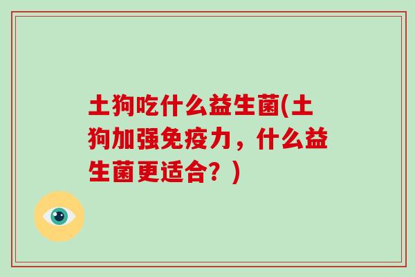 土狗吃什么益生菌(土狗加强免疫力，什么益生菌更适合？)