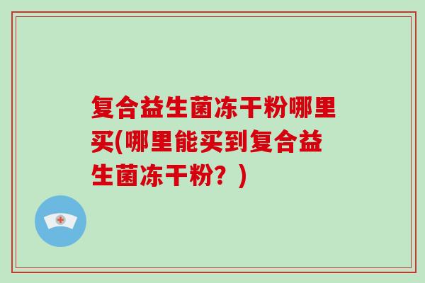 复合益生菌冻干粉哪里买(哪里能买到复合益生菌冻干粉？)