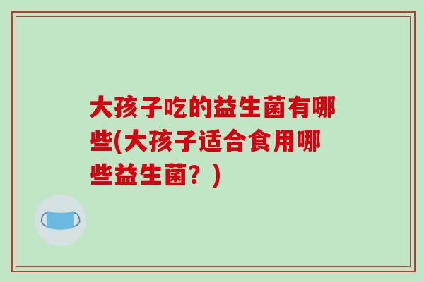 大孩子吃的益生菌有哪些(大孩子适合食用哪些益生菌？)