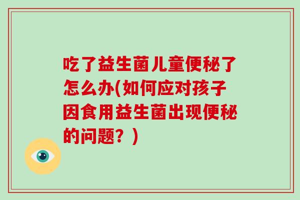 吃了益生菌儿童便秘了怎么办(如何应对孩子因食用益生菌出现便秘的问题？)