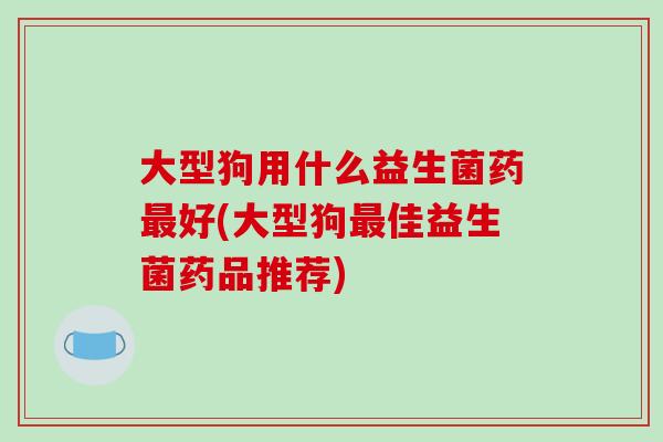 大型狗用什么益生菌药最好(大型狗最佳益生菌药品推荐)