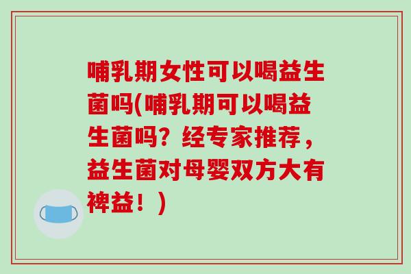 哺乳期女性可以喝益生菌吗(哺乳期可以喝益生菌吗？经专家推荐，益生菌对母婴双方大有裨益！)