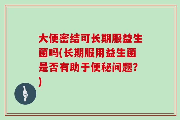 大便密结可长期服益生菌吗(长期服用益生菌是否有助于便秘问题？)