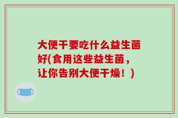 大便干要吃什么益生菌好(食用这些益生菌，让你告别大便干燥！)