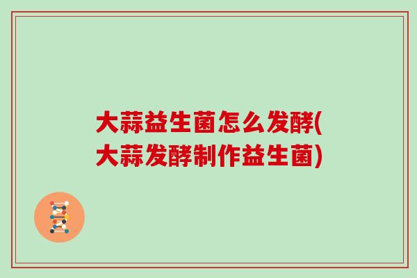 大蒜益生菌怎么发酵(大蒜发酵制作益生菌)