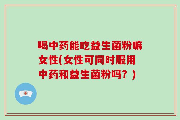 喝中药能吃益生菌粉嘛女性(女性可同时服用中药和益生菌粉吗？)