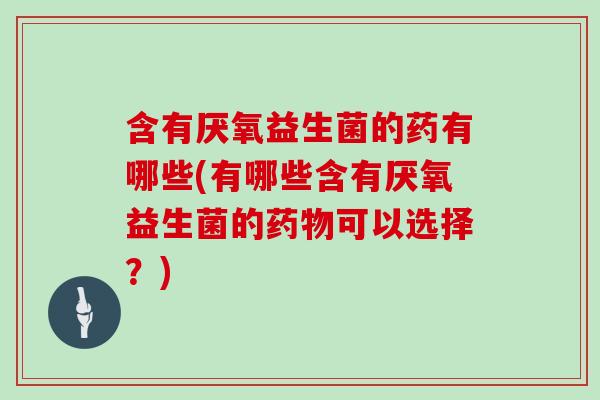 含有厌氧益生菌的药有哪些(有哪些含有厌氧益生菌的药物可以选择？)