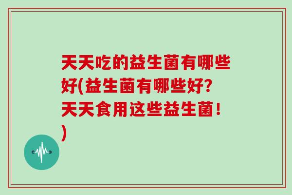 天天吃的益生菌有哪些好(益生菌有哪些好？天天食用这些益生菌！)