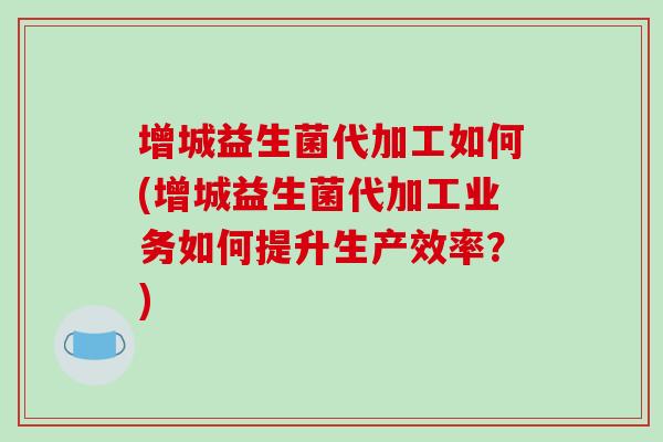 增城益生菌代加工如何(增城益生菌代加工业务如何提升生产效率？)