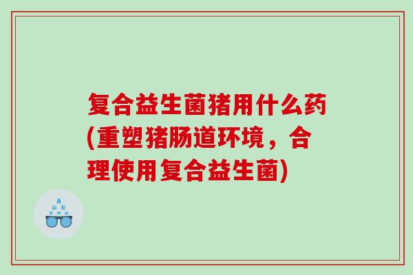 复合益生菌猪用什么药(重塑猪肠道环境，合理使用复合益生菌)