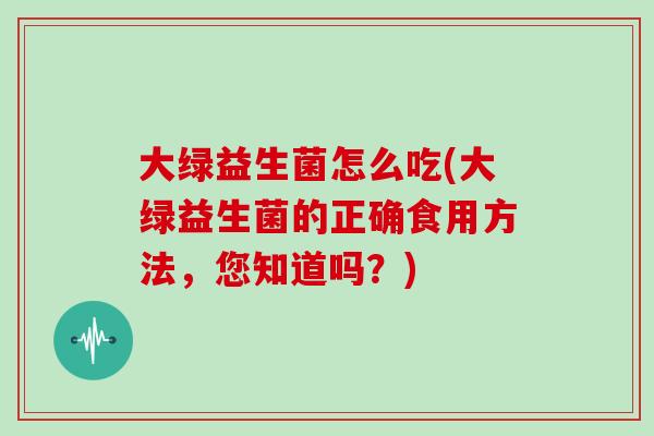 大绿益生菌怎么吃(大绿益生菌的正确食用方法，您知道吗？)